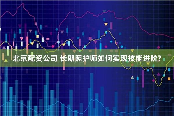 北京配资公司 长期照护师如何实现技能进阶?