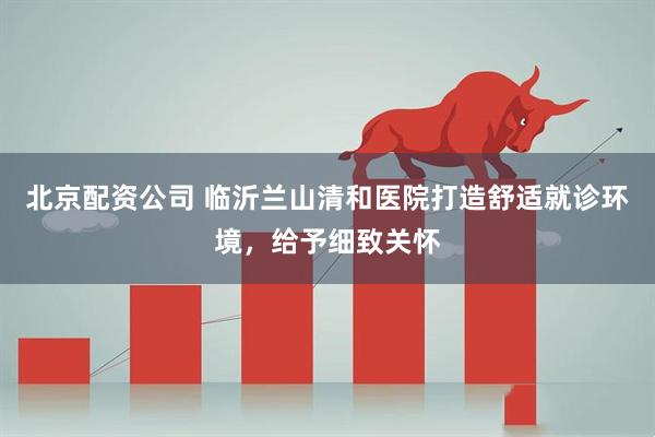 北京配资公司 临沂兰山清和医院打造舒适就诊环境，给予细致关怀