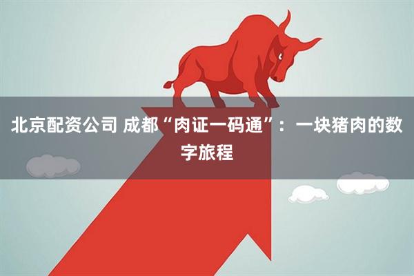 北京配资公司 成都“肉证一码通”：一块猪肉的数字旅程