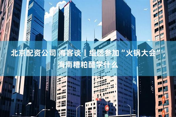 北京配资公司 海客谈丨组团参加“火锅大会”，海南糟粕醋学什么