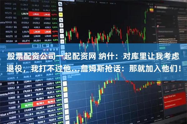 股票配资公司一起配资网 纳什：对库里让我考虑退役，我打不过他…詹姆斯抢话：那就加入他们！