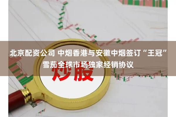 北京配资公司 中烟香港与安徽中烟签订“王冠”雪茄全球市场独家经销协议