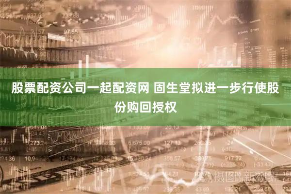 股票配资公司一起配资网 固生堂拟进一步行使股份购回授权