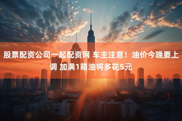 股票配资公司一起配资网 车主注意！油价今晚要上调 加满1箱油将多花5元
