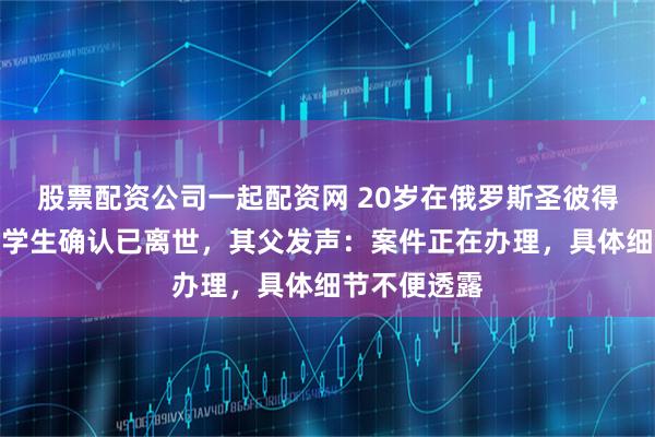 股票配资公司一起配资网 20岁在俄罗斯圣彼得堡失联女留学生确认已离世，其父发声：案件正在办理，具体细节不便透露