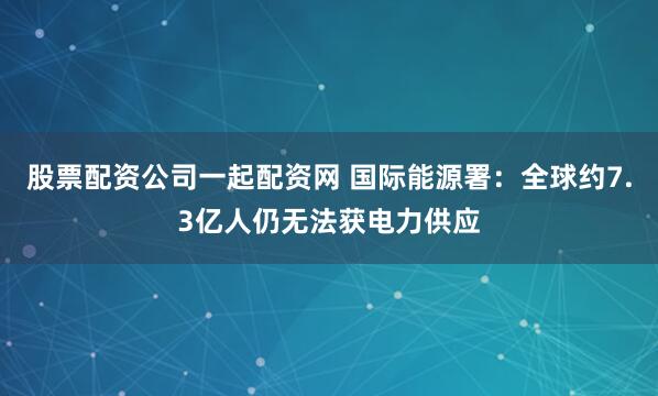 股票配资公司一起配资网 国际能源署：全球约7.3亿人仍无法获电力供应