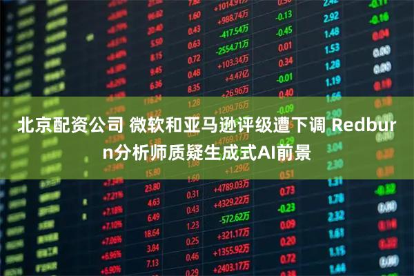 北京配资公司 微软和亚马逊评级遭下调 Redburn分析师质疑生成式AI前景