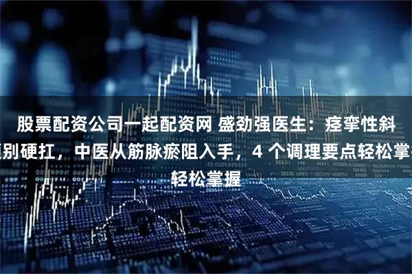 股票配资公司一起配资网 盛劲强医生：痉挛性斜颈别硬扛，中医从筋脉瘀阻入手，4 个调理要点轻松掌握