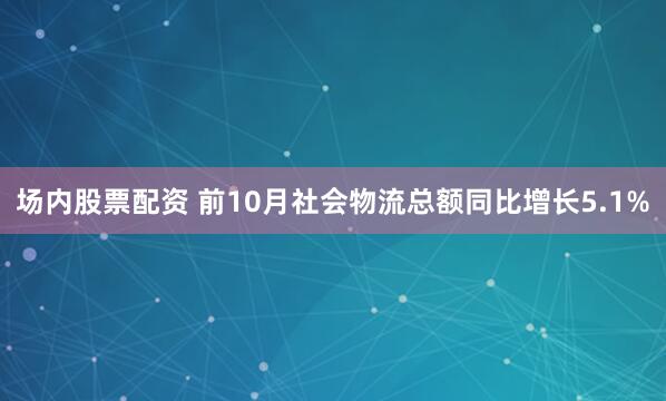 场内股票配资 前10月社会物流总额同比增长5.1%