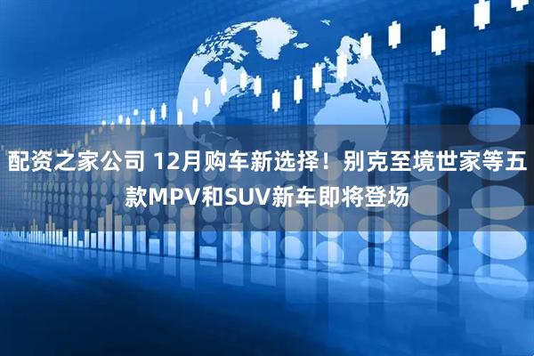 配资之家公司 12月购车新选择！别克至境世家等五款MPV和SUV新车即将登场