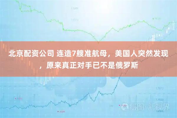 北京配资公司 连造7艘准航母，美国人突然发现，原来真正对手已不是俄罗斯