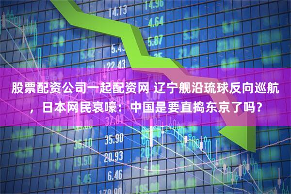 股票配资公司一起配资网 辽宁舰沿琉球反向巡航，日本网民哀嚎：中国是要直捣东京了吗？