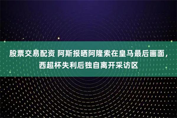 股票交易配资 阿斯报晒阿隆索在皇马最后画面，西超杯失利后独自离开采访区