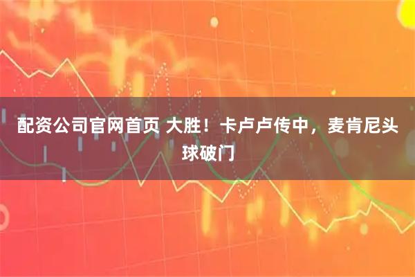 配资公司官网首页 大胜！卡卢卢传中，麦肯尼头球破门