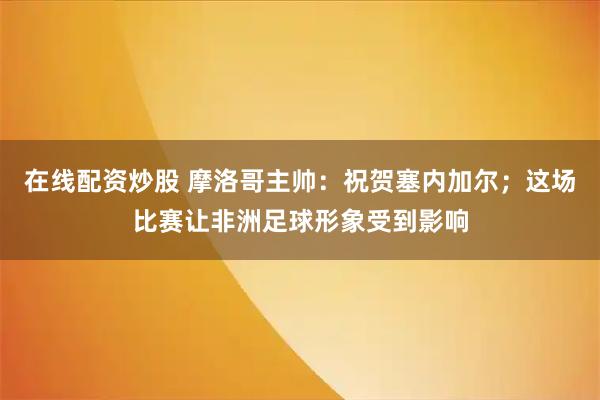 在线配资炒股 摩洛哥主帅：祝贺塞内加尔；这场比赛让非洲足球形象受到影响