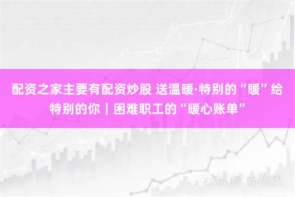 配资之家主要有配资炒股 送温暖·特别的“暖”给特别的你｜困难职工的“暖心账单”