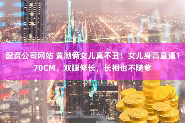 配资公司网站 黄渤俩女儿真不丑！女儿身高直逼170CM、双腿修长，长相也不随爹